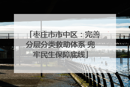 枣庄市市中区：完善分层分类救助体系 兜牢民生保障底线