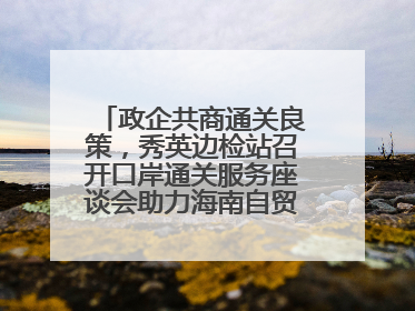政企共商通关良策，秀英边检站召开口岸通关服务座谈会助力海南自贸港建设