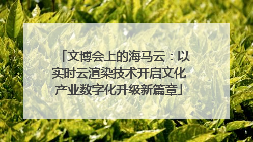 文博会上的海马云：以实时云渲染技术开启文化产业数字化升级新篇章