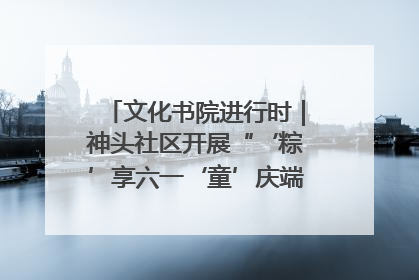 文化书院进行时｜神头社区开展“‘粽’享六一‘童’庆端午”主题系列活动