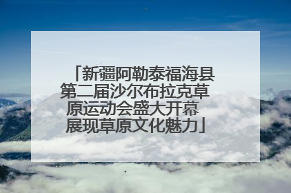 新疆阿勒泰福海县第二届沙尔布拉克草原运动会盛大开幕 展现草原文化魅力