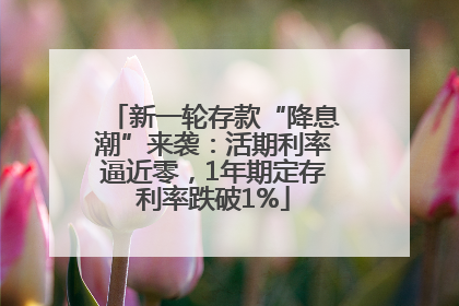 新一轮存款“降息潮”来袭：活期利率逼近零，1年期定存利率跌破1%
