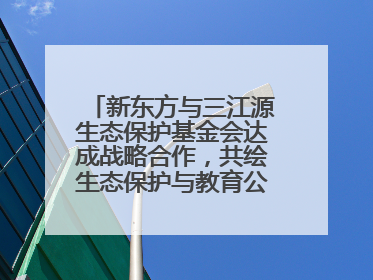 新东方与三江源生态保护基金会达成战略合作，共绘生态保护与教育公益新蓝图