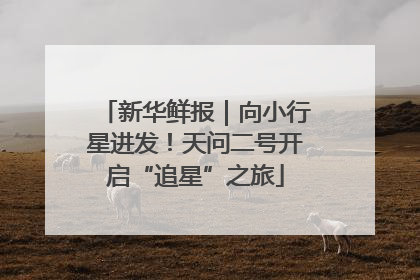 新华鲜报｜向小行星进发！天问二号开启“追星”之旅