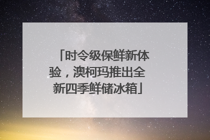 时令级保鲜新体验，澳柯玛推出全新四季鲜储冰箱