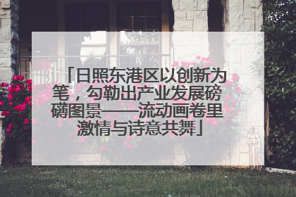 日照东港区以创新为笔，勾勒出产业发展磅礴图景——流动画卷里 激情与诗意共舞