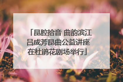 昆腔拾音 曲韵滨江 吕成芳昆曲公益讲座在杜鹃花剧场举行