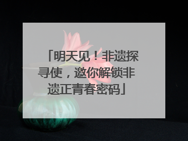明天见！非遗探寻使，邀你解锁非遗正青春密码