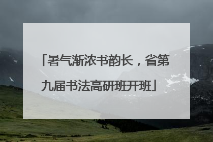暑气渐浓书韵长，省第九届书法高研班开班