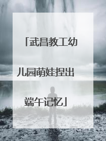 武昌教工幼儿园萌娃捏出端午记忆