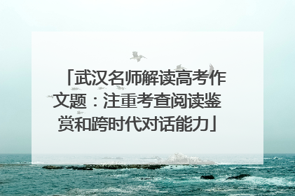 武汉名师解读高考作文题：注重考查阅读鉴赏和跨时代对话能力