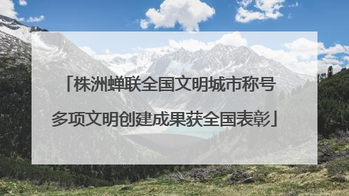 株洲蝉联全国文明城市称号 多项文明创建成果获全国表彰