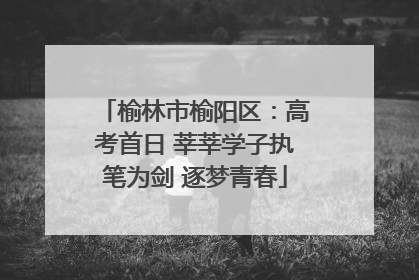 榆林市榆阳区：高考首日 莘莘学子执笔为剑 逐梦青春