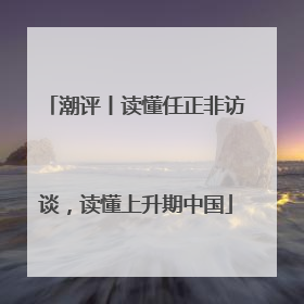 潮评丨读懂任正非访谈，读懂上升期中国