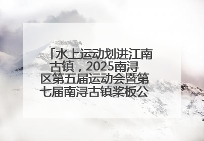 水上运动划进江南古镇，2025南浔区第五届运动会暨第七届南浔古镇桨板公开赛启动