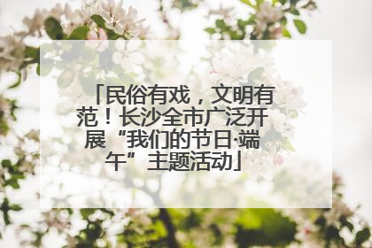 民俗有戏，文明有范！长沙全市广泛开展“我们的节日·端午”主题活动