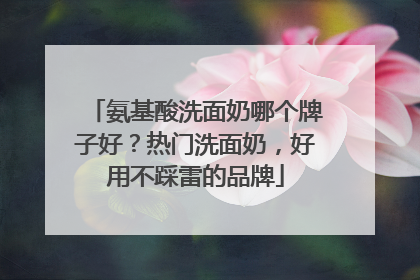 氨基酸洗面奶哪个牌子好？热门洗面奶，好用不踩雷的品牌