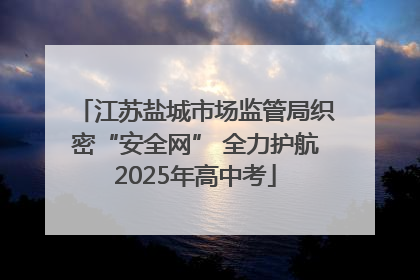 江苏盐城市场监管局织密“安全网” 全力护航2025年高中考