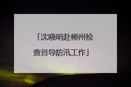 沈晓明赴郴州检查督导防汛工作