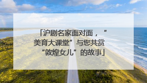 沪剧名家面对面，“美育大课堂”与您共赏“敦煌女儿”的故事
