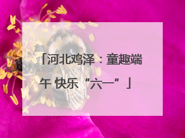 河北鸡泽：童趣端午 快乐“六一”