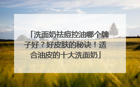 洗面奶祛痘控油哪个牌子好？好皮肤的秘诀！适合油皮的十大洗面奶