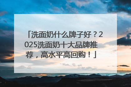 洗面奶什么牌子好？2025洗面奶十大品牌推荐，高水平高回购！