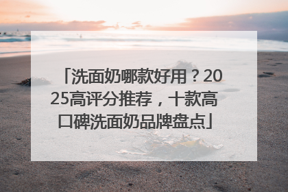 洗面奶哪款好用？2025高评分推荐，十款高口碑洗面奶品牌盘点