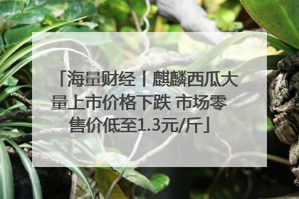 海量财经丨麒麟西瓜大量上市价格下跌 市场零售价低至1.3元/斤