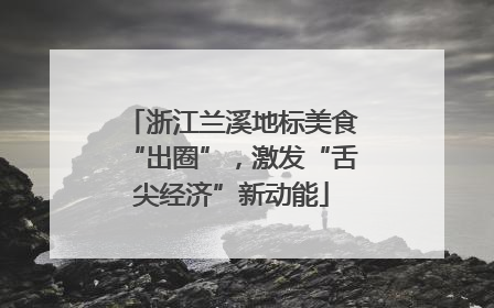 浙江兰溪地标美食“出圈”，激发“舌尖经济”新动能