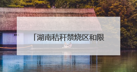 湖南秸秆禁烧区和限烧区分布图来了！