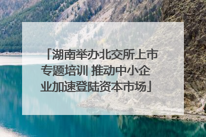 湖南举办北交所上市专题培训 推动中小企业加速登陆资本市场