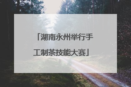 湖南永州举行手工制茶技能大赛