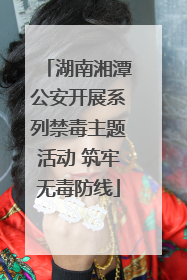 湖南湘潭公安开展系列禁毒主题活动 筑牢无毒防线