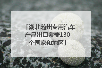 湖北随州专用汽车产品出口覆盖130个国家和地区