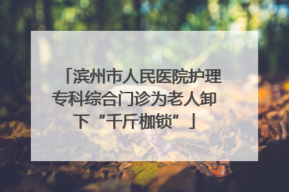滨州市人民医院护理专科综合门诊为老人卸下“千斤枷锁”