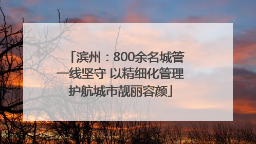 滨州：800余名城管一线坚守 以精细化管理护航城市靓丽容颜