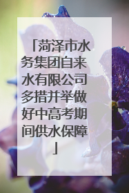 菏泽市水务集团自来水有限公司多措并举做好中高考期间供水保障