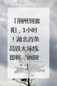 荆州到襄阳，1小时！湖北首条高铁大环线即将“画圆”