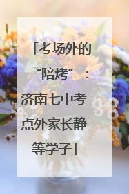 考场外的“陪烤”：济南七中考点外家长静等学子