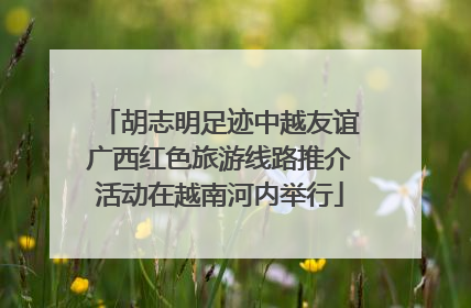 胡志明足迹中越友谊广西红色旅游线路推介活动在越南河内举行