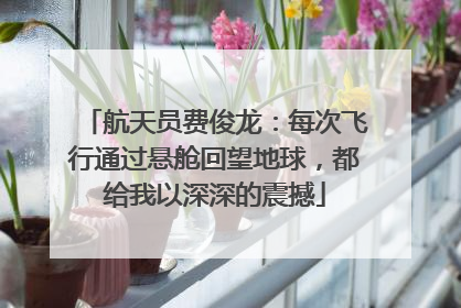 航天员费俊龙：每次飞行通过悬舱回望地球，都给我以深深的震撼