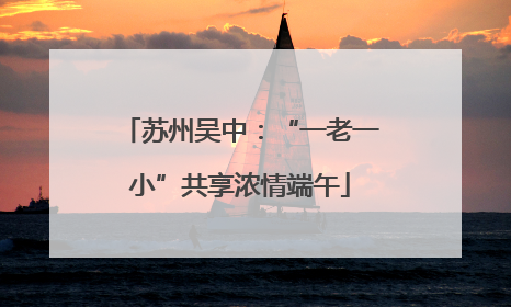 苏州吴中：“一老一小”共享浓情端午