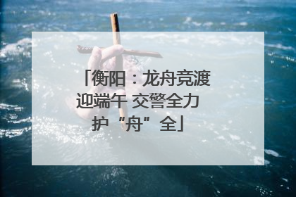 衡阳：龙舟竞渡迎端午 交警全力护“舟”全