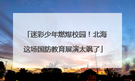 迷彩少年燃爆校园！北海这场国防教育展演太飒了