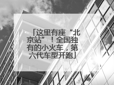 这里有座“北京站”！全国独有的小火车，第六代车型开跑