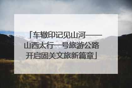 车辙印记见山河——山西太行一号旅游公路开启固关文旅新篇章