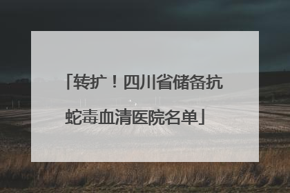 转扩！四川省储备抗蛇毒血清医院名单