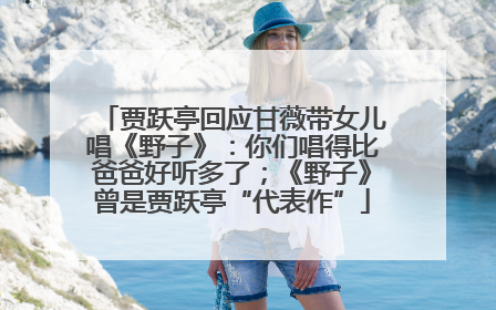 贾跃亭回应甘薇带女儿唱《野子》：你们唱得比爸爸好听多了；《野子》曾是贾跃亭“代表作”