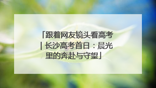 跟着网友镜头看高考｜长沙高考首日：晨光里的奔赴与守望